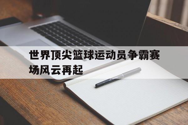 开云体育app-世界顶尖篮球运动员争霸赛场风云再起的简单介绍